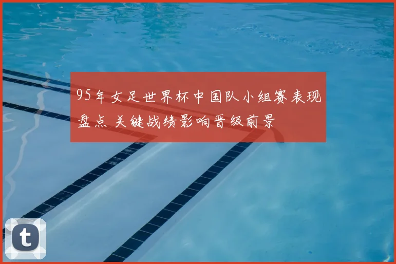 95年女足世界杯中国队小组赛表现盘点 关键战绩影响晋级前景