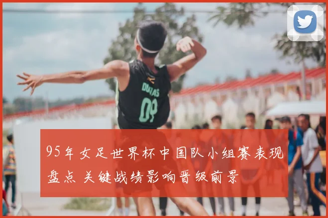 95年女足世界杯中国队小组赛表现盘点 关键战绩影响晋级前景